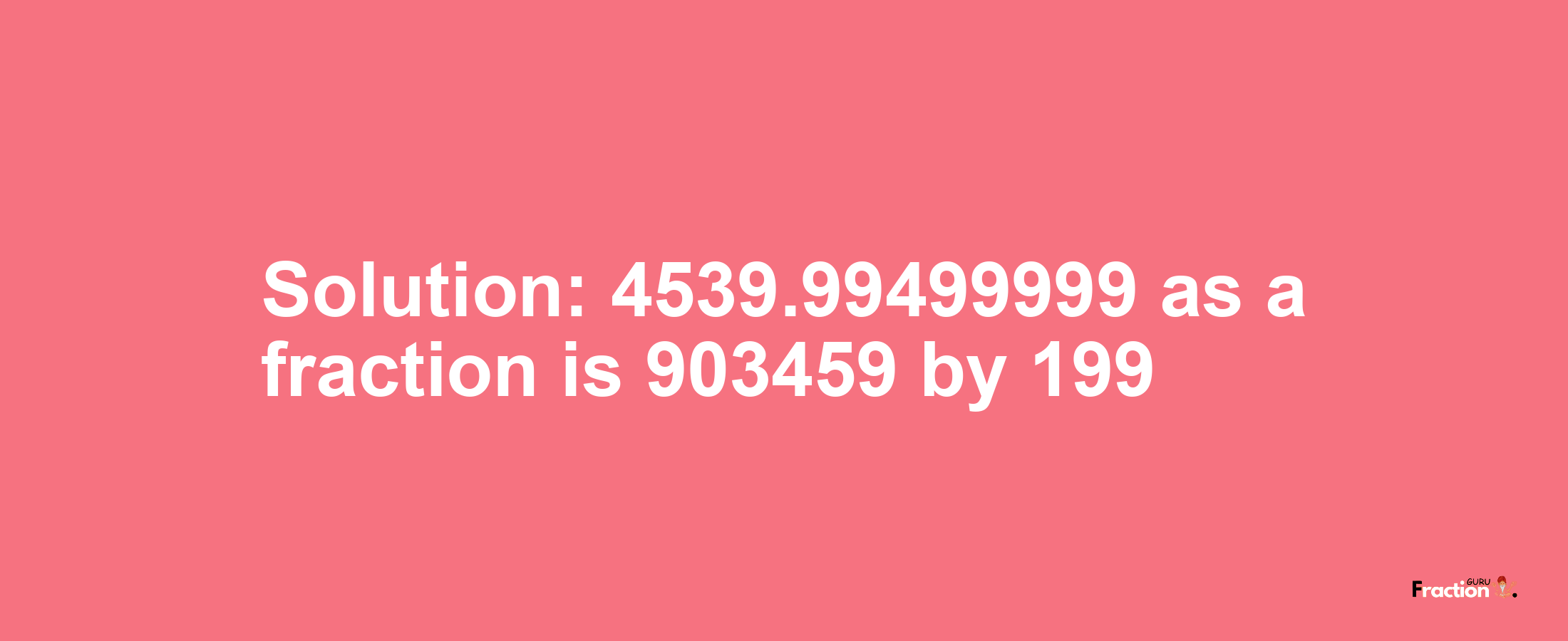 Solution:4539.99499999 as a fraction is 903459/199